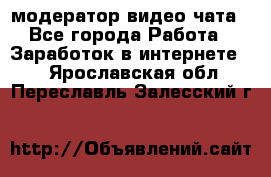 модератор видео-чата - Все города Работа » Заработок в интернете   . Ярославская обл.,Переславль-Залесский г.